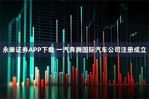 永崋证券APP下载 一汽奔腾国际汽车公司注册成立