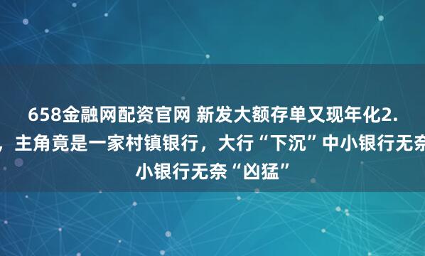 658金融网配资官网 新发大额存单又现年化2.4%利率，主角竟是一家村镇银行，大行“下沉”中小银行无奈“凶猛”