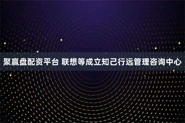 聚赢盘配资平台 联想等成立知己行远管理咨询中心