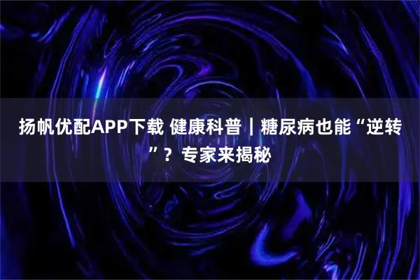 扬帆优配APP下载 健康科普｜糖尿病也能“逆转”？专家来揭秘