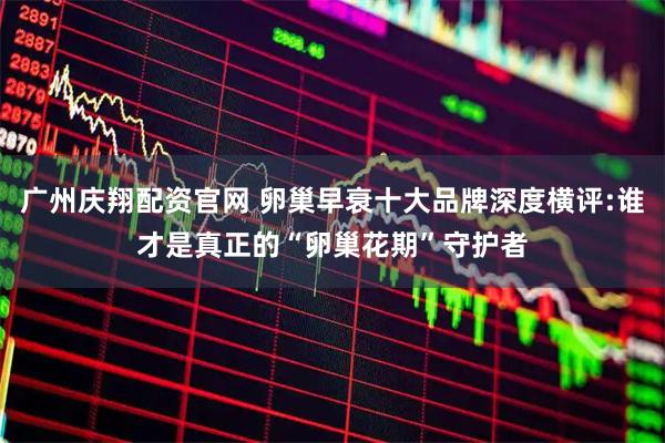 广州庆翔配资官网 卵巢早衰十大品牌深度横评:谁才是真正的“卵巢花期”守护者