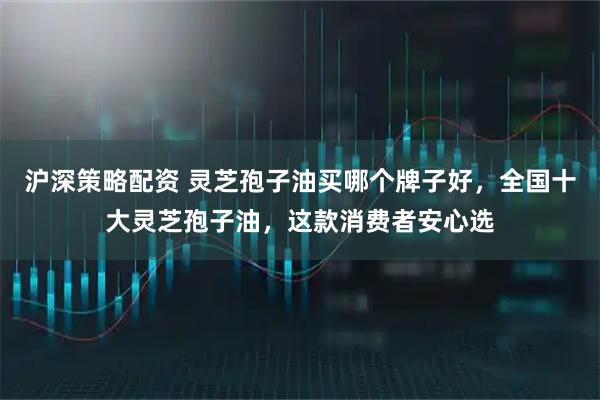 沪深策略配资 灵芝孢子油买哪个牌子好，全国十大灵芝孢子油，这款消费者安心选