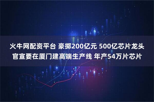 火牛网配资平台 豪掷200亿元 500亿芯片龙头官宣要在厦门建高端生产线 年产54万片芯片