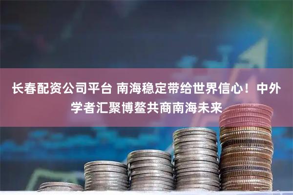 长春配资公司平台 南海稳定带给世界信心！中外学者汇聚博鳌共商南海未来