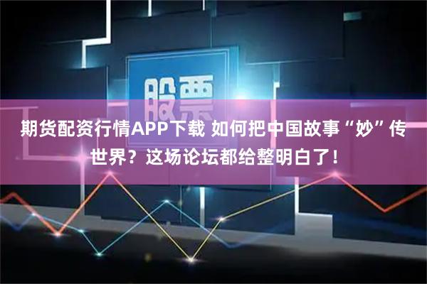 期货配资行情APP下载 如何把中国故事“妙”传世界？这场论坛都给整明白了！