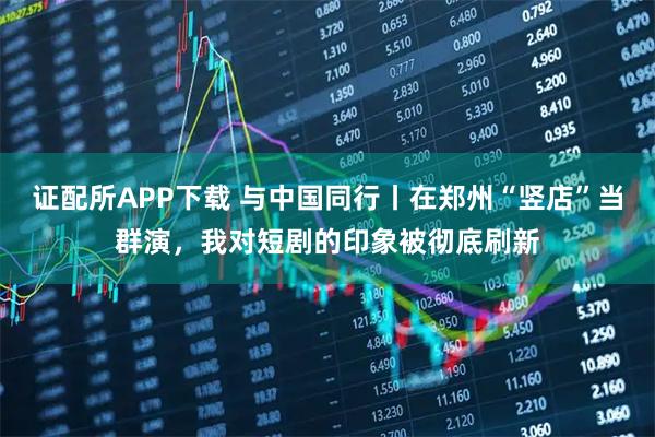 证配所APP下载 与中国同行丨在郑州“竖店”当群演，我对短剧的印象被彻底刷新