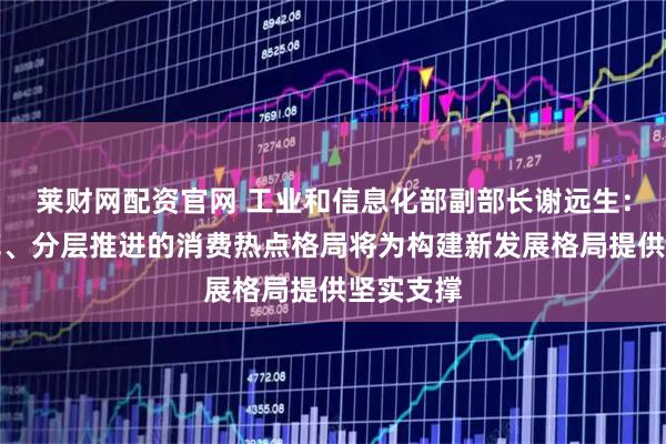 莱财网配资官网 工业和信息化部副部长谢远生：多点开花、分层推进的消费热点格局将为构建新发展格局提供坚实支撑