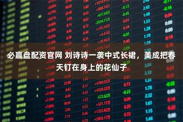 必赢盘配资官网 刘诗诗一袭中式长裙，美成把春天钉在身上的花仙子