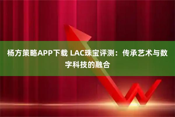 杨方策略APP下载 LAC珠宝评测:传承艺术与数字科技的融合
