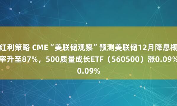 红利策略 CME“美联储观察”预测美联储12月降息概率升至87%，500质量成长ETF（560500）涨0.09%