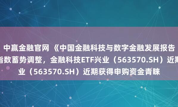 中赢金融官网 《中国金融科技与数字金融发展报告》重磅发布，行业指数蓄势调整，金融科技ETF兴业（563570.SH）近期获得申购资金青睐
