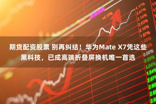 期货配资股票 别再纠结！华为Mate X7凭这些黑科技，已成高端折叠屏换机唯一首选