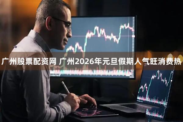 广州股票配资网 广州2026年元旦假期人气旺消费热
