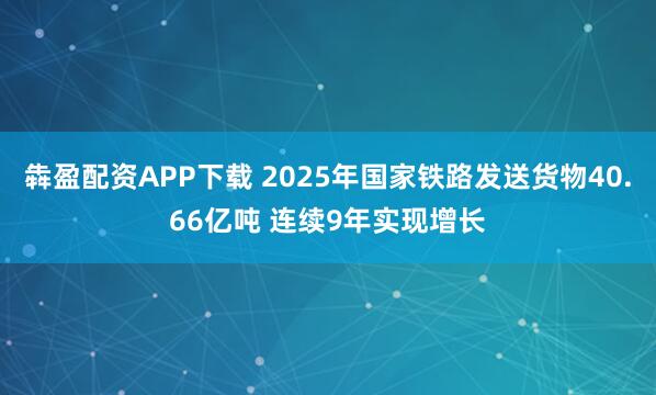 犇盈配资APP下载 2025年国家铁路发送货物40.66亿吨 连续9年实现增长