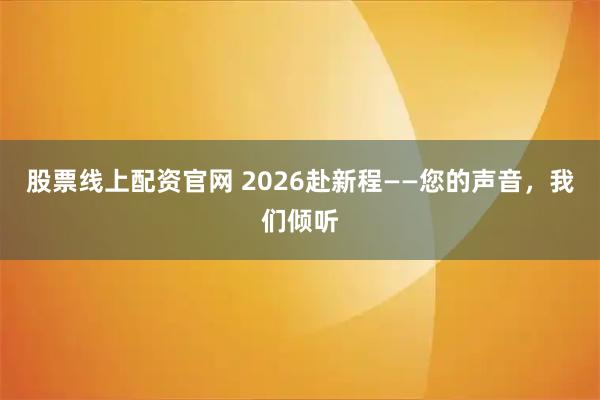 股票线上配资官网 2026赴新程——您的声音，我们倾听