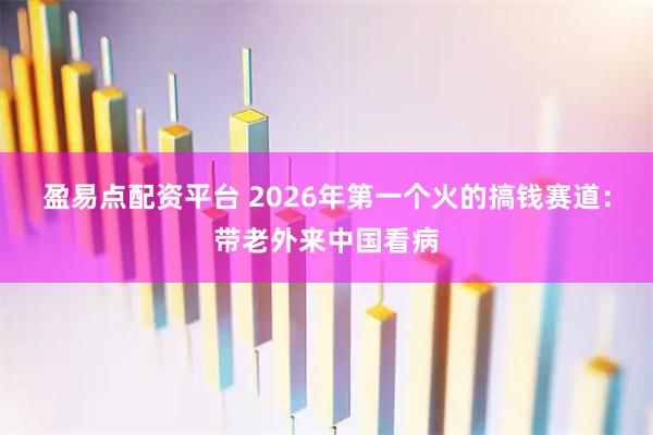 盈易点配资平台 2026年第一个火的搞钱赛道：带老外来中国看病