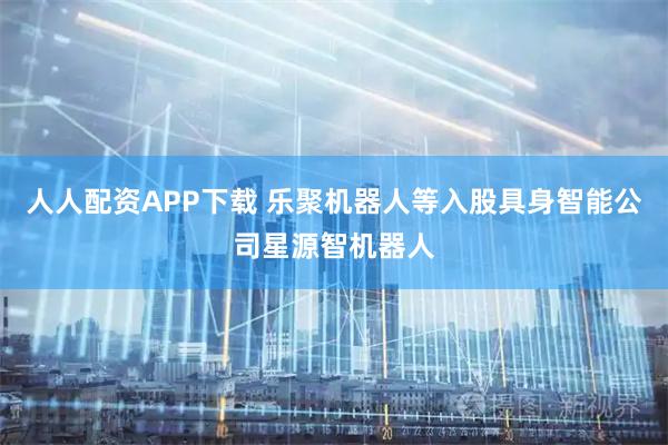 人人配资APP下载 乐聚机器人等入股具身智能公司星源智机器人