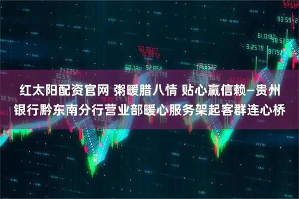 红太阳配资官网 粥暖腊八情 贴心赢信赖—贵州银行黔东南分行营业部暖心服务架起客群连心桥