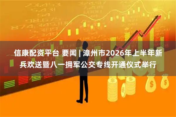 信康配资平台 要闻 | 漳州市2026年上半年新兵欢送暨八一拥军公交专线开通仪式举行
