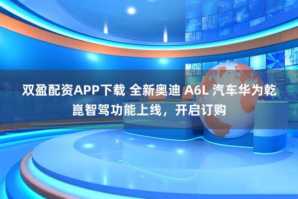 双盈配资APP下载 全新奥迪 A6L 汽车华为乾崑智驾功能上线，开启订购