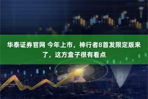华泰证券官网 今年上市，神行者8首发限定版来了，这方盒子很有看点