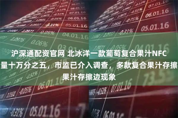 沪深通配资官网 北冰洋一款葡萄复合果汁NFC果汁含量十万分之五,市监已介入调查,多款复合果汁存擦边现象