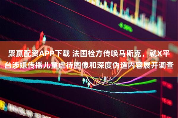 聚赢配资APP下载 法国检方传唤马斯克，就X平台涉嫌传播儿童虐待图像和深度伪造内容展开调查