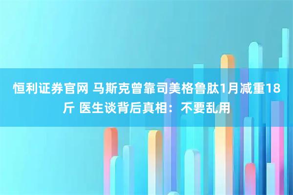 恒利证券官网 马斯克曾靠司美格鲁肽1月减重18斤 医生谈背后真相：不要乱用
