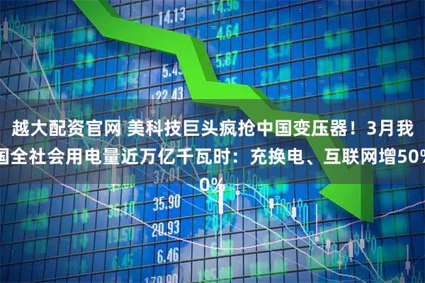 越大配资官网 美科技巨头疯抢中国变压器！3月我国全社会用电量近万亿千瓦时：充换电、互联网增50%