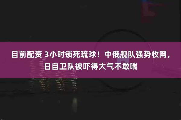 目前配资 3小时锁死琉球！中俄舰队强势收网，日自卫队被吓得大气不敢喘
